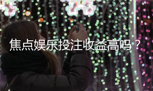 焦点娱乐投注收益高吗?资深玩家揭秘真实盈利空间与技巧