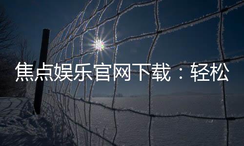 焦点娱乐官网下载：轻松获取最新版APP与游戏攻略