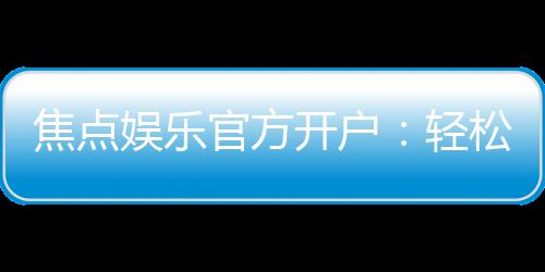 焦点娱乐官方开户:轻松注册领取新人豪礼畅享顶级游戏体验