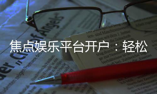 焦点娱乐平台开户：轻松注册享豪华礼金与高额返水
