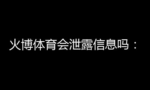火博体育会泄露信息吗:真相揭秘