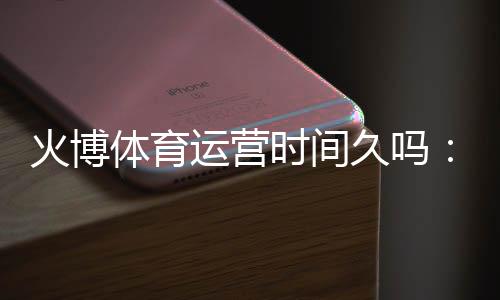 火博体育运营时间久吗：详细解析