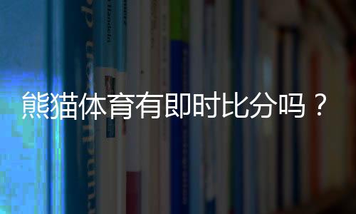 熊猫体育有即时比分吗？实时比分功能、使用方法与常见问题一文看懂