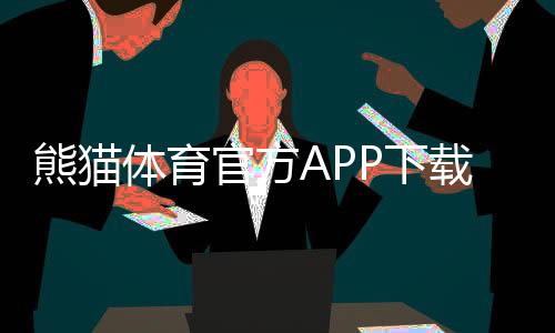 熊猫体育官方APP下载:官网下载、安卓与iOS安装教程及安全使用指南