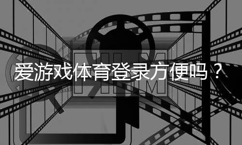 爱游戏体育登录方便吗？注册登录流程与常见问题全解析