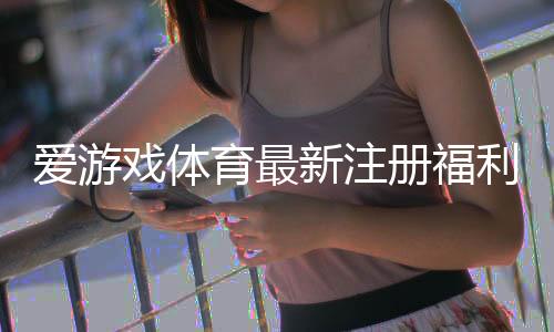 爱游戏体育最新注册福利有哪些？新手领取步骤与注意事项详解