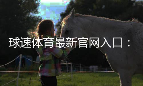 球速体育最新官网入口:快速注册指南与独家优惠活动