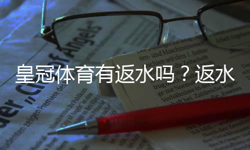 皇冠体育有返水吗?返水比例、领取方法与注意事项一文看懂