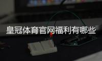 皇冠体育官网福利有哪些？优惠类型、领取攻略与领取注意事项