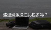 盛煌娱乐投注礼包多吗？揭秘新手必领的三大隐藏福利