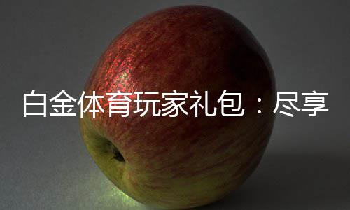 白金体育玩家礼包：尽享独特游戏体验
