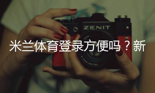 米兰体育登录方便吗？新手快速登录攻略与常见问题解答