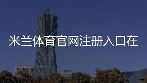 米兰体育官网注册入口在哪里?新手图文注册流程、邮箱手机验证与常见问题详解