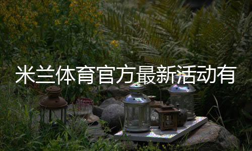 米兰体育官方最新活动有哪些?优惠规则、参与步骤与领取攻略