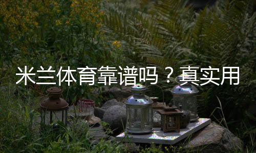 米兰体育靠谱吗？真实用户评价与平台资质、提现安全全方位解析