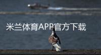 米兰体育APP官方下载通道：官方入口、安全下载安装步骤与常见问题解答