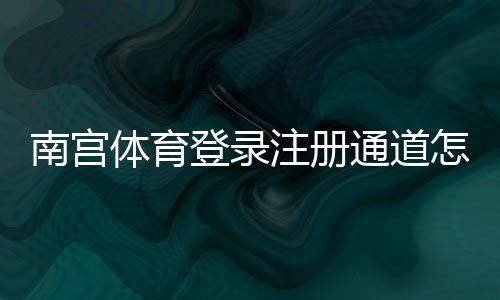 南宫体育登录注册通道怎么进?官网入口、详细注册步骤与常见问题解决指南