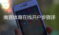 南宫体育在线开户步骤详解：新手注册流程、实名认证与安全注意事项
