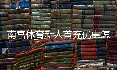 南宫体育新人首充优惠怎么玩？领取流程、规则与注意事项全解析