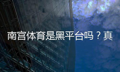 南宫体育是黑平台吗?真相揭秘、平台信誉与防骗攻略