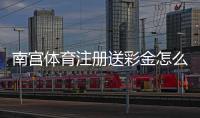 南宫体育注册送彩金怎么领？2026最新领取方法、流水规则与安全注意事项