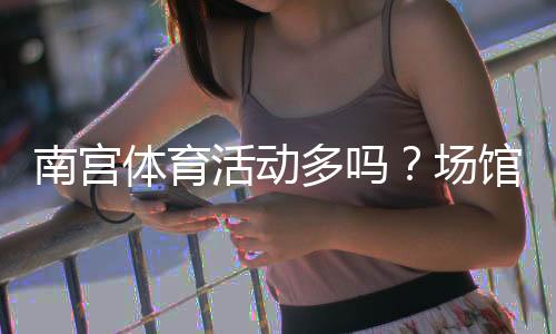 南宫体育活动多吗?场馆分布、热门项目与参与方式全面解析