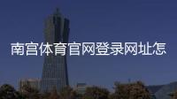 南宫体育官网登录网址怎么找？最新官方入口、注册与安全登录全攻略