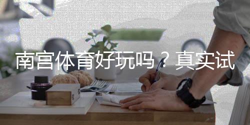 南宫体育好玩吗?真实试玩评测、玩法解析与优缺点一看就懂