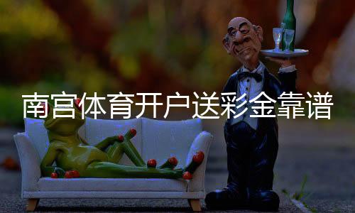 南宫体育开户送彩金靠谱吗？新手注册领取步骤、优惠规则与注意事项详解