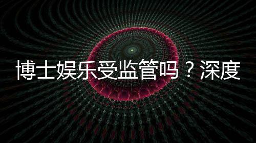 博士娱乐受监管吗?深度解析其合规性与玩家保障措施