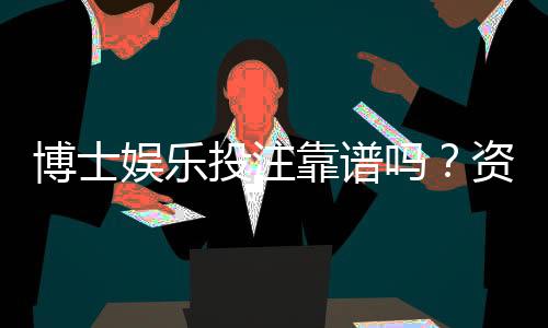 博士娱乐投注靠谱吗?资深玩家揭秘平台真实体验与风险