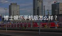 博士娱乐手机版怎么样？资深玩家带你全面评测体验