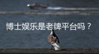 博士娱乐是老牌平台吗？资深玩家解析其历史与信誉