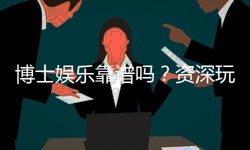 博士娱乐靠谱吗？资深玩家揭秘平台真实体验与安全性
