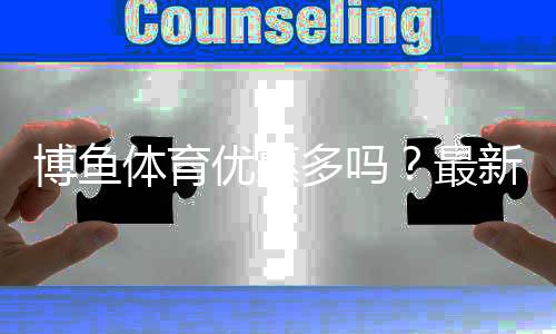 博鱼体育优惠多吗？最新优惠汇总与实测领取攻略