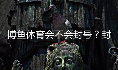 博鱼体育会不会封号？封号原因、预防方法与申诉流程详解