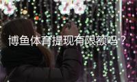 博鱼体育提现有限额吗？提现限额、到账时间与常见问题全面解析