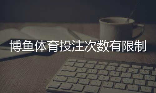 博鱼体育投注次数有限制吗?投注频率、额度与限制规则全面解析