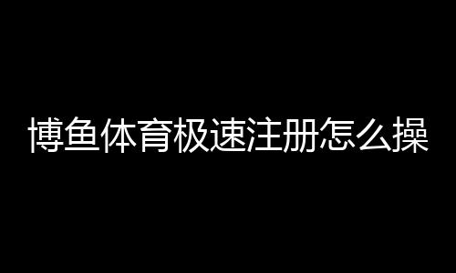 博鱼体育极速注册怎么操作？新手5分钟快速完成注册教程与注意事项