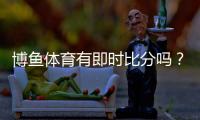 博鱼体育有即时比分吗？实时比分查看方法、新手指南与常见问题解答