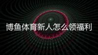 博鱼体育新人怎么领福利？新手注册、验证与领取步骤全攻略