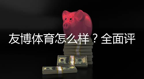 友博体育怎么样?全面评测:注册、充值、提现与安全性解析