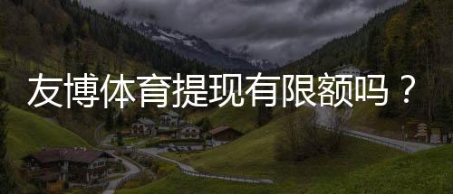 友博体育提现有限额吗？提现限额、手续费与到账时间全面解析