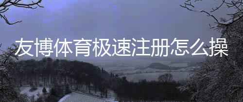 友博体育极速注册怎么操作？新手极速开户流程与注意事项全解析
