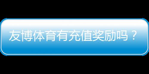 友博体育有充值奖励吗？最新充值优惠类型、领取条件与实用攻略