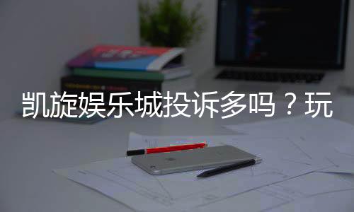 凯旋娱乐城投诉多吗？玩家真实反馈与投诉处理解析