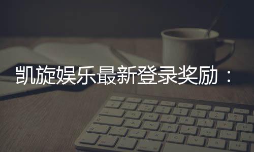 凯旋娱乐最新登录奖励:畅享豪华礼金与独家优惠活动