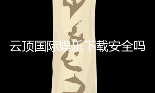 云顶国际娱乐下载安全吗?资深玩家解析平台安全性与下载攻略