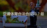亚博体育合法合规吗？最新资质、监管与风险防范全面解析