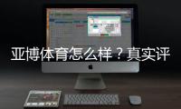 亚博体育怎么样？真实评测：平台安全、优惠、充值提现与新手攻略